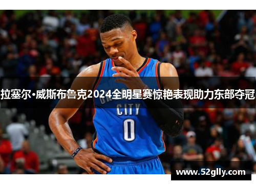 拉塞尔·威斯布鲁克2024全明星赛惊艳表现助力东部夺冠