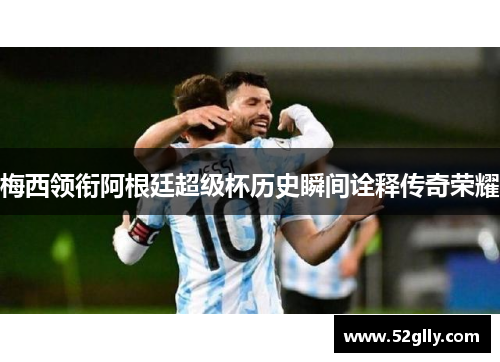 梅西领衔阿根廷超级杯历史瞬间诠释传奇荣耀