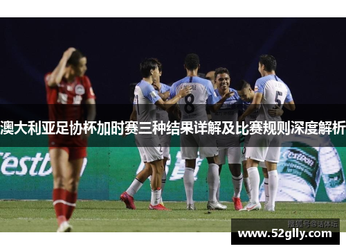 澳大利亚足协杯加时赛三种结果详解及比赛规则深度解析